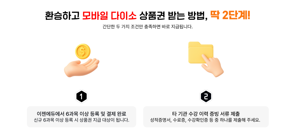 환승하고 모바일 다이소 상품권 받는 방법, 딱 2단계! 간단한 두 가지 조건만 충족하면 바로 지급됩니다. 1 이젠에듀에서 6과목 이상 등록 및 결제 완료 신규 6과목 이상 등록 시 상품권 지급 대상이 됩니다. 2 타 기관 수강 이력 증빙 서류 제출 성적증명서, 수료증, 수강확인증 등 중 하나를 제출해 주세요.