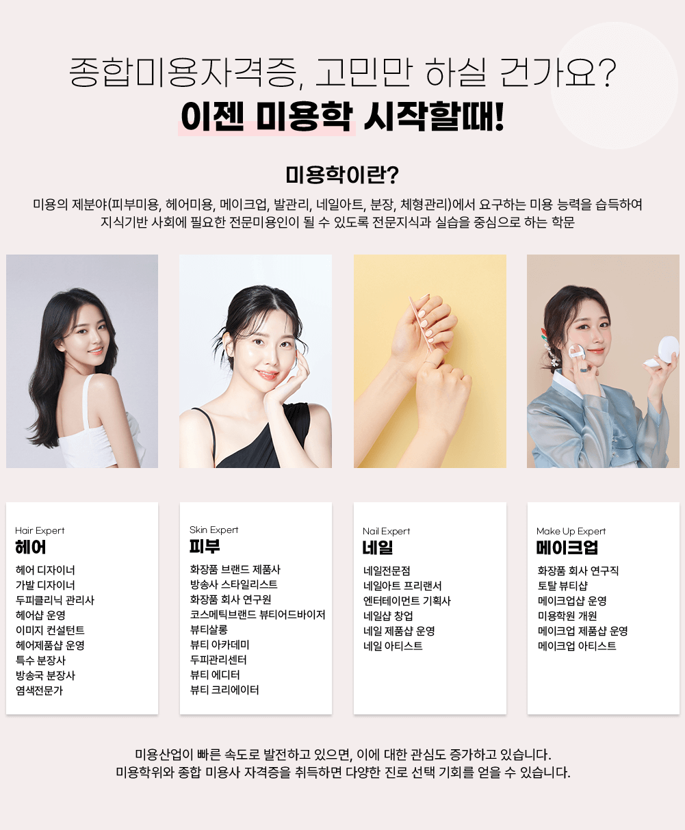 종합미용자격증, 고민만 하실 건가요? 이젠 미용학 시작할때! 미용학이란? 미용의 제분야(피부미용, 헤어미용, 메이크업, 발관리, 네일아트, 분장, 체형관리)에서 요구하는 미용 능력을 습득하여 지식기반 사회에 필요한 전문미용인이 될 수 있도록 전문지식과 실습을 중심으로 하는 학문 / Hair Expert 헤어 헤어 디자이너 가발 디자이너 두피관리닉 관리사 헤어샵 운영 이미지 컨설턴트 헤어제품샵 운영 특수 분장사 방송국 분장사 염색전문가 / Skin Expert 피부 화장품 브랜드 제품사 방송사 스타일리스트 화장품 회사 연구원 코스메틱브랜드 뷰티어드바이저 뷰티샵롱 뷰티 아카데미 두피관리센터 뷰티 에디터 뷰티 크리에이터 / Nail Expert 네일 네일전문점 네일아트 프리랜서 엔터테인먼트 기획사 네일샵 창업 네일 제품샵 운영 네일 아티스트 / Make Up Expert 메이크업 화장품 회사 연구직 토탈 뷰티샵 메이크업샵 운영 미용학원 개원 메이크업 제품샵 운영 메이크업 아티스트 / 미용산업이 빠른 속도로 발전하고 있으며, 이에 대한 관심도 증가하고 있습니다. 미용학위와 종합 미용사 자격증을 취득하면 다양한 진로 선택 기회를 얻을 수 있습니다.