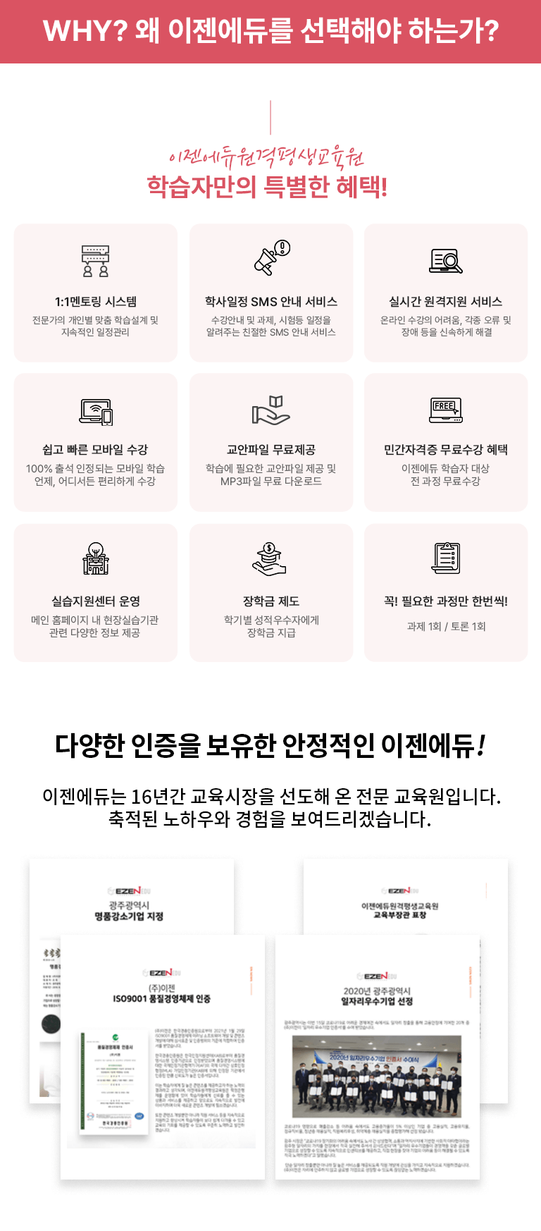 Why? 왜 이젠에듀를 선택해야 하는가? 이젠에듀원격평생교육원 학습자만의 특별한 혜택! 1:1멘토링 시스템 전문가의 개인별 맞춤 학습설계 및 지속적인 일정관리 학사일정 SMS 안내 서비스 수강안내 및 과제, 시험등 일정을 알려주는 친절한 SMS 안내 서비스 실시간 원격지원 서비스 온라인 수강의 어려움, 각종 오류 및 장애 등을 신속하게 해결 쉽고 빠른 모바일 수강 100% 출석 인정되는 모바일 학습 언제, 어디서든 편리하게 수강 교안파일 무료제공 학습에 필요한 교안파일 제공 및 MP3파일 무료 다운로드 민간자격증 무료수강 혜택 이젠에듀 학습자 대상 전 과정 무료수강 실습지원센터 운영 메인 홈페이지 내 현장실습기관 관련 다양한 정보 제공 장학금 제도 학기별 성적우수자에게 장학금 지급 꼭 필요한 과정만 한번씩! 과제 1회 / 토론 1회 다양한 인증을 보유한 안정적인 이젠에듀! 이젠에듀는 16년간 교육시장을 선도해 온 전문 교육원입니다. 축적된 노하우와 경험을 보여드리겠습니다.