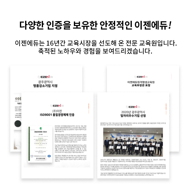 다양한 인증을 보유한 안정적인 이젠에듀! 이젠에듀는 16년간 교육시장을 선도해 온 전문 교육원입니다. 축적된 노하우와 경험을 보여드리겠습니다. 주 이젠커뮤니케이션즈 대표이사 조욱 국회의원 표창. 주 이젠 IS09001 품질 경영체제 인증. 이젠에듀원격평생교육원 교육부장관 표창