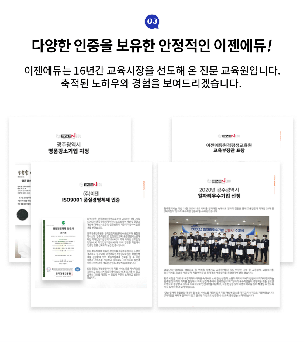 다양한 인증을 보유한 안정적인 이젠에듀! 이젠에듀는 16년간 교육시장을 선도해 온 전문 교육원입니다. 축적된 노하우와 경험을 보여드리겠습니다. 광주광역시 명품강소기업 지정, (주)이젠 ISO9001 품질경영체제 인증, 이젠에듀원격평생교육원 교육부장관 표창, 2020년 광주광역시 일자리우수기업 선정