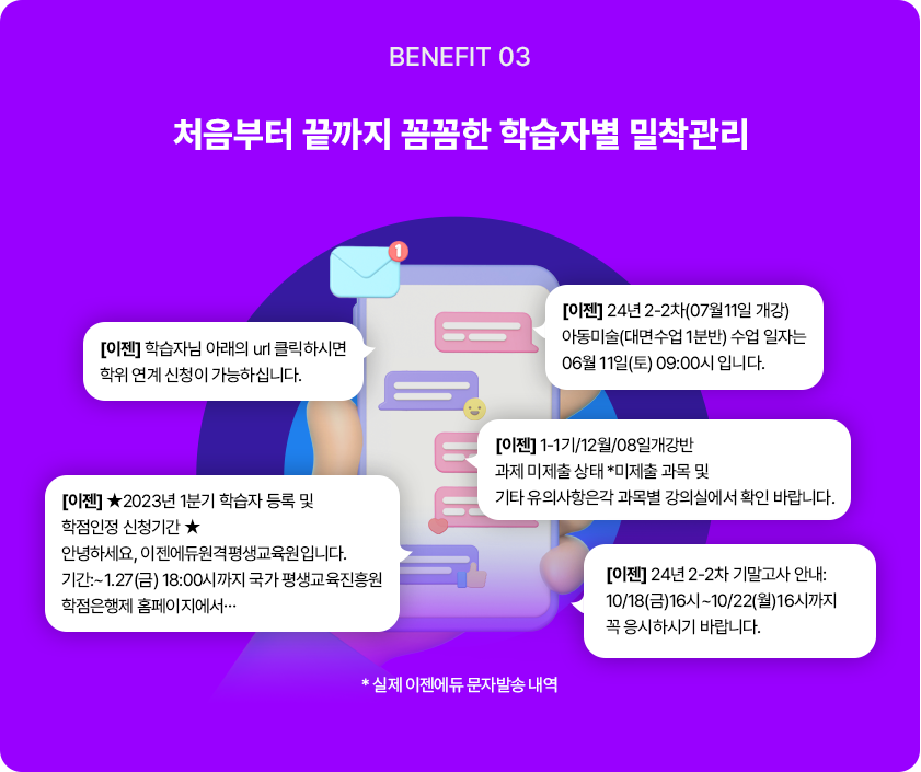 BENEFIT 03 처음부터 끝까지 꼼꼼한 학습자별 밀착관리 [이젠] 학습자님 아래의 url 클릭하시면 학위 연계 신청이 가능하십니다. [이젠] 2023년 1분기 학습자 등록 및 학점인정 신청기간 안녕하세요, 이젠에듀원격평생교육원입니다. 기간:~1.27(금) 18:00시까지 국가 평생교육진흥원 학점은행제 홈페이지에서… [이젠] 24년 2-2차(07월11일 개강) 아동미술(대면수업 1분반) 수업 일자는 06월 11일(토) 09:00시 입니다. [이젠] 1-1기/12월/08일개강반 과제 미제출 상태 *미제출 과목 및 기타 유의사항은각 과목별 강의실에서 확인 바랍니다. [이젠] 24년 2-2차 기말고사 안내: 10/18(금)16시~10/22(월)16시까지 꼭 응시하시기 바랍니다. * 실제 이젠에듀 문자발송 내역