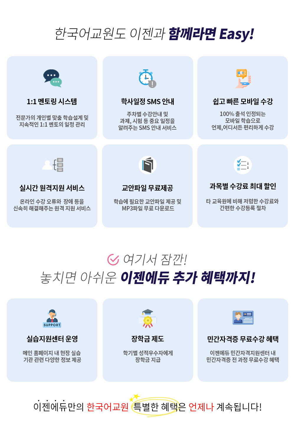 한국어교원도 이젠과 함께라면 Easy! 1:1 멘토링 시스템 전문가의 개인별 맞춤 학습설계 및 지속적인 1:1 멘토의 일정 관리 / 학사일정 SMS 안내 주차별 수강안내 및 과제, 시험 등 중요 일정을 알려주는 SMS 안내 서비스 / 쉽고 빠른 모바일 수강 100% 출석 인정되는 모바일 학습으로 언제,어디서든 편리하게 수강 / 실시간 원격지원 서비스 온라인 수강 오류와  장애 등을 신속히 해결해주는 원격 지원 서비스 / 교안파일 무료제공 학습에 필요한 교안파일 제공 및 MP3파일 무료 다운로드 / 과목별 수강료 최대 할인 타 교육원에 비해 저렴한 수강료와 간편한 수강등록 절차 여기서 잠깐! 놓치면 아쉬운 이젠에듀 추가 혜택까지! 실습지원센터 운영 메인 홈페이지 내 현장 실습 기관 관련 다양한 정보 제공 / 장학금 제도 학기별 성적우수자에게 장학금 지급 / 민간자격증 무료 수강 혜택 이젠에듀 민간자격지원센터 내 민간자격증 전 과정 무료수강 혜택 이젠에듀만의 한국어교원의 특별한 혜택은 언제나 계속 됩니다!