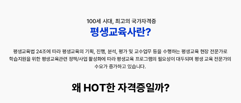 100세 시대, 최고의 국가자격증 평생교육사란? 평생교육법 24조에 따라 평생교육의 기획, 진행, 분석, 평가 및 교수업무등을 수행하는 평생교육 현장 전문가로 학습지원을 위한 평생교육관련 정책/사업 활성화에 따라 평생교육프로그램의 필요성이 대두되며 전문가의 수요 또한 증가하고 있습니다. 왜 HOT한 자격증일까? 