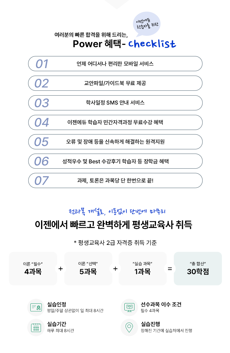 여러분의 빠른 합격을 위해 드리는 POWER 혜택- 이젠에듀 학습자를 위한 checklist 01 언제 어디서나 편리한 모바일 서비스 02 교안파일/가이드북 무료 제공 03 학사일정 SMS 안내 서비스 04 이젠에듀 학습자 민간자격과정 무료수강 혜택 05 오류 및 장애 등을 신속하게 해결하는 원격지원 06 성적 우수 및 Best 수강 후기 학습자 등 장학금 혜택 07 과제, 토론은 과목당 단 한번으로 끝! 전과목 개설로 이동없이 단번에 마무리 이젠에서 빠르고 완벽하게 평생교육사 취득 * 평생교육사 2급 자격증 취득 기준 이론 필수 4과목 + 이론 선택 5과목 + 실습 과목 1과목 = 총 합산 30학점 실습 인정 평일/주말 상관없이 일 최대 8시간 선수과목 이수 조건 필수 4과목 실습기간 하루 최대 8시간 실습진행 정해진 기간에 실습처에서 진행