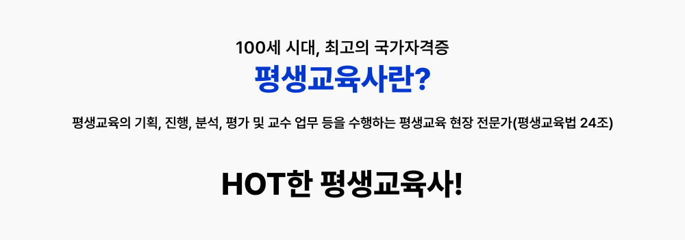 100세 시대, 최고의 국가자격증 평생교육사란? 평생교육법 24조에 따라 평생교육의 기획, 진행, 분석, 평가 및 교수업무등을 수행하는 평생교육 현장 전문가로 학습지원을 위한 평생교육관련 정책/사업 활성화에 따라 평생교육프로그램의 필요성이 대두되며 전문가의 수요 또한 증가하고 있습니다. 왜 HOT한 자격증일까? 