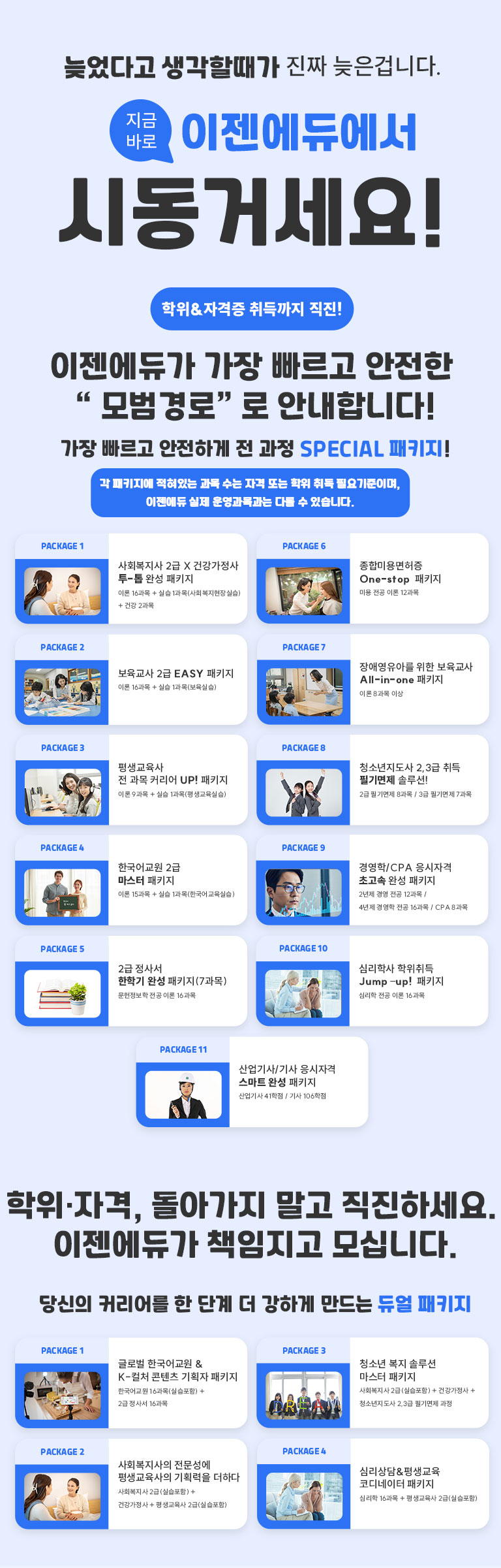커리어 점프! 이젠과 함께하는 11가지 운영과정 당신의 성장 파트너 모두가 추천하는 사회복지사 사회적 약자를 위한 복지 서비스를 지원상담합니다 / 따듯한 손길을 전하는 보육교사 유아 교육과 돌봄을 통해 아이등릐 전인적 성장을 돕습니다 / 비즈니스 리더의 첫걸음, 경영학 조직 관리와 비즈니스전략 기업 경여을 배우는 과정입니다 / 아이들의 미래를 함께하는 장애영유아 장애 아동의 특수 교육과 복지를 전문으로 합니다 / 교육의 길잡이, 평생교육사 평생학습 시대를 이끄는 교육 전문가 자격 / 정보의 전문가로 성장 문헌정보학사 정보 관리와 데이터 서비스를 담당하는 전문가 자격 / 아름다운 예술가, 미용학사 뷰티 산업을 선도하는 전문 지식을 배우는 과정 / 전 세계에 한국어를 알리는 한국어교원 외국인에게 한국어를 알리는 국가 자격증 / 청소년의 든든한 멘토, 청소년자ㅣ도사 청소년 상담과 지도 활동을 지원하는 필수 자격증, 가정의 행복을 설계하는 건강가정사 건강한가정 지원 서비스를 제공하는 전문 자격증 / 마음을 읽는 전문가, 심리학사 인간 행동과 마음을 이해하는 심리학 기초 과정