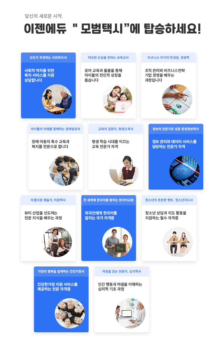 학위&자격증 도전, 지금이 기회! 모든 과정 혜택 이벤트 이젠에듀로 수업 듣고 지금바로 패키지 할인 받으세요 PACKAGE1 사회복지사 + 건강가정사 ALL PASS 패키지 이론 18과목 + 실스 1과목 PACKAGE2 보육교사 2급 FULL패키지 이론 16과목 (대면 8과목 포함)+실습 1과목 PACKAGE3 평생교육사 전 과목 SPECIAL 패키지 이론 9과목 + 실습 1과목 PACKAGE4 장애영유아를 위한 보육교사 ALL IN ONE패키지 이론 8과목 PACKAGE5 청소년지도사 자격증 ALL IN ONE패키지 2급(8과목) / 3급 (7과목) PACKAGE6 경여학 / CPA 응시자격 EASY & FAST 패키지 경영학 12과목 이상 / CPA 8과목 PACKAGE7 심리학 학위 취득 단기간 FAST 패키지 이론 16과목 이상 PACKAGE8 한국어교원 2급 단기간 ALL PASS 패키지 이론 15과목 + 실습 1과목 PACKAGE9 종합 미용 면허증 EASY & FAST 패키지 이론 15과목+실습1과목 PACKAGE10 정사서 2급 SEPCIAL 패키지 이론 16과목 이상