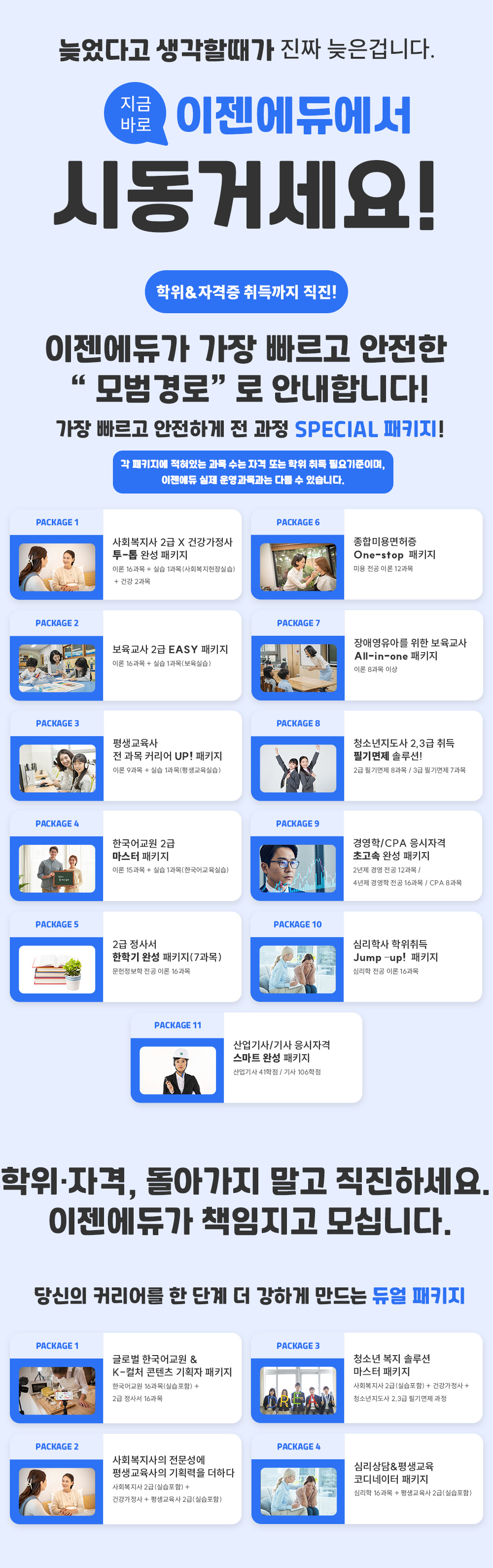 늦었다고 생각할때가 진짜 늦은겁니다. 지금바로 이젠에듀에서 시동거세요! 학위&자격증 취득까지 직진! 이젠에듀가 가장 빠르고 안전한 모범경로로 안내합니다! 가장 빠르고 안전하게 전 과정 SPECIAL 패키지! 각 패키지에 적혀있는 과목 수는 자격 또는 학위 취득 필요기준이며, 이젠에듀 실제 운영과목과는 다를 수 있습니다. PACKAGE 1 사회복지사 2급 + 건강가정사 투-톱 완성 패키지, 이론 16과목 + 실습 1과목(사회복지현장실습) + 건강 2과목 PACKAGE 2 보육교사 2급 이지패키지, 이론 16과목 + 실습 1과목(보육실습) PACKAGE 3 평생교육사 전 과목 커리어 UP! 패키지, 이론 9과목 + 실습 1과목(평생교육실습) PACKAGE 4 한국어 교원 2급 마스터 패키지, 이론 15과목 + 실습 1과목(한국어교육실습) PACKAGE 5 2급 정사서 한학기 완성 패키지(7과목), 문헌정보학 전공 이론 16과목 PACKAGE 6 종합미용면허증 원스톱 패키지, 미용 전공 이론 12과목 PACKAGE 7 장애영유아를 위한 보육교사 올인원 패키지, 이론 8과목 이상 PACKAGE 8 청소년지도사 2,3급 취득 필기면제 솔루션! 2급 필기면제 8과목/3급 필기면제 7과목 PACKAGE 9 경영학/CPA 응시자격 초고속 완성 패키지, 2년제 경영 전공 12과목/4년제 경영학 전공 16과목 /CPA 8과목 PACKAGE 10 심리학사 학위취득 점프 업! 패키지, 심리학 전공 이론 16과목 PACKAGE 11 산업기사/기사 응시자격 스마트 완성 패키지, 산업기사 41학점/기사 106학점 학위·자격, 돌아가지 말고 직진하세요. 이젠에듀가 책임지고 모십니다. 당신의 커리어를 한 단계 더 강하게 만드는 듀얼 패키지. PACKAGE 1 글로벌 한국어 교원&K-컬처 콘텐츠 기획자 패키지, 한국어교원 16과목(실습포함) + 2급 정사서 16과목 PACKAGE 2 사회복지사의 전문성에 평생교육사의 기획력을 더하다, 사회복지사 2급(실습포함) + 건강가정사 + 평생교육사 2급(실습포함) PACKAGE 3 청소년 복지 솔루션 마스터 패키지, 사회복지사 2급(실습포함) + 건강가정사 + 청소년지도사 2,3급 필기면제 과정 PACKAGE 4 심리상담&평생교육 코디네이터 패키지, 심리학 16과목 + 평생교육사 2급(실습포함)