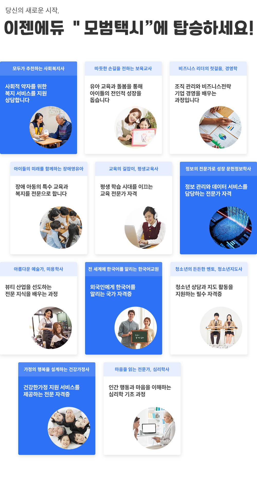 당신의 새로운 시작, 이젠에듀 모범택시에 탑승하세요! 모두가 추천하는 사회복지사, 사회적 약자를 위한 복지 서비스를 지원 상담합니다. 따뜻한 손길을 전하는 보육교사, 유아 교육과 돌봄을 통해 아이들의 전인적 성장을 돕습니다. 비즈니스 리더의 첫걸음, 경영학, 조직 관리와 비즈니스 전략 기업 경영을 배우는 과정입니다. 아이들의 미래를 함께하는 장애영유아, 장애 아동의 특수 교육과 복지를 전문으로 합니다. 교육의 길잡이, 평생교육사, 평생 학습 시대를 이끄는 교육 전문가 자격. 정보의 전문가로 성장 문헌정보학사, 정보 관리 데이터 서비스를 담당하는 전문가 자격. 아름다운 예술가, 미용학사, 뷰티 산업을 선도하는 전문 지식을 배우는 과정. 전 세계에 한국어를 알리는 한국어교원, 외국인에게 한국어를 알리는 국가 자격증. 청소년의 든든한 멘토, 청소년지도사, 청소년 상담과 지도 활동을 지원하는 필수 자격증. 가정의 행복을 설계하는 건강가정사, 건강한가정 지원 서비스를 제공하는 전문 자격증. 마음을 읽는 전문가, 심리학사, 인간 행동과 마음을 이해하는 심리학 기초 과정.