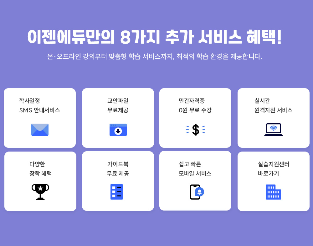 이젠에듀만의 8가지 추가 서비스 혜택! 온·오프라인 강의부터 맞춤형 학습 서비스까지, 최적의 학습 환경을 제공합니다. 학사일정 SMS 안내서비스. 교안파일 무료제공. 민간자격증 0원 무료 수강. 실시간 원격지원 서비스. 다양한 장학 혜택. 가이드북 무료 제공. 쉽고빠른 모바일 서비스. 실습지원센터 바로가기.