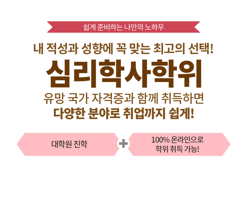 쉽게 준비하는 나만의 노하우 내 적성과 성향에 꼭 맞는 최고의 선택! 심리학사학위 유망 국가 자격증과 함께 취득하면 다양한 분야로 취업까지 쉽게! 대학원 진학 + 100% 온라인으로 학위 취득 가능!