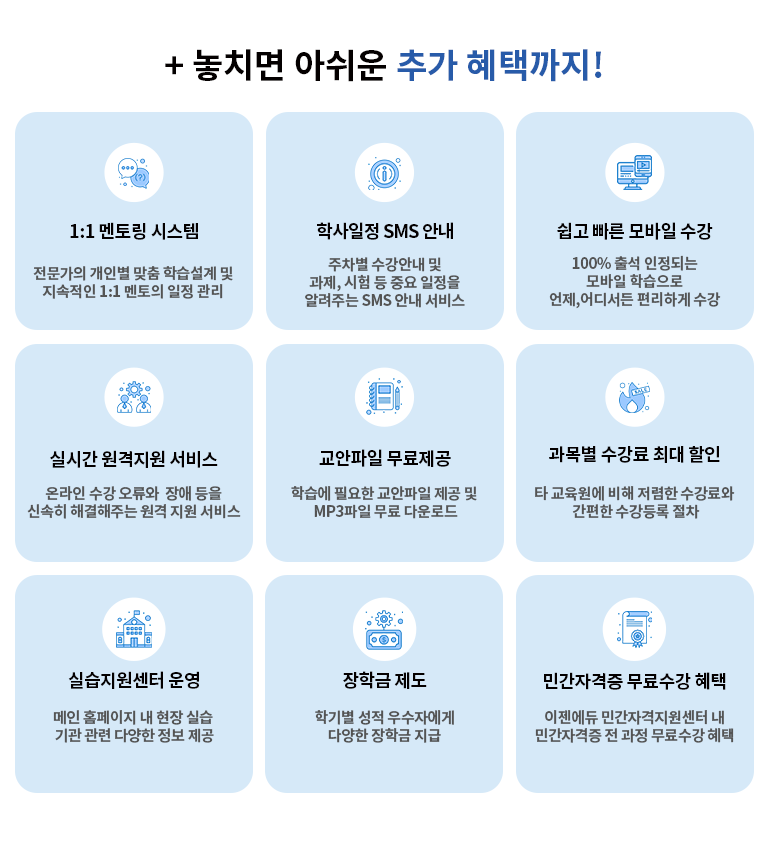 + 놓치면 아쉬운 추가 혜택까지! 1:1멘토링 시스템 전문가의 개인별 맞춤 학습설계 및 지속적인 일정관리 학사일정 SMS 안내 서비스 수강안내 및 과제, 시험 등 일정을 알려주는 SMS 안내 서비스 쉽고 빠른 모바일 수강 100% 출석 인정되는 모바일 학습으로 언제, 어디서든 편리하게 수강 실시간 원격지원 서비스 온라인 수강의 어려움, 각종 오류 및 장애등을 신속하게 해결주는 원격지원 서비스 교안파일 무료제공 학습에 필요한 교안파일 제공 및 MP3파일 무료 다운로드 민간자격증 무료수강 혜택 이젠에듀 학습자 대상 전 과정 무료수강 실습지원센터 운영 메인 홈페이지내 현장실습 기관 관련 다양한 정보 제공 장학금 제도  학기별 설적 우수자에게 다양한 장학그 지급 민간 자격증 무료수강 혜택 이젠에듀 민간자격지원센터 내 민간자격증 전 과정 무료수강 혜택