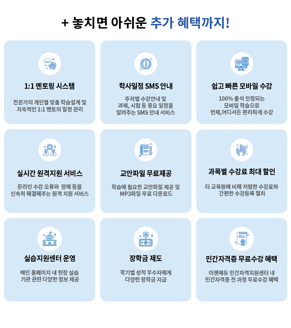 + 놓치면 아쉬운 추가 혜택까지! 1:1멘토링 시스템 전문가의 개인별 맞춤 학습설계 및 지속적인 일정관리 학사일정 SMS 안내 서비스 수강안내 및 과제, 시험 등 일정을 알려주는 SMS 안내 서비스 쉽고 빠른 모바일 수강 100% 출석 인정되는 모바일 학습으로 언제, 어디서든 편리하게 수강 실시간 원격지원 서비스 온라인 수강의 어려움, 각종 오류 및 장애등을 신속하게 해결주는 원격지원 서비스 교안파일 무료제공 학습에 필요한 교안파일 제공 및 MP3파일 무료 다운로드 민간자격증 무료수강 혜택 이젠에듀 학습자 대상 전 과정 무료수강 실습지원센터 운영 메인 홈페이지내 현장실습 기관 관련 다양한 정보 제공 장학금 제도  학기별 설적 우수자에게 다양한 장학그 지급 민간 자격증 무료수강 혜택 이젠에듀 민간자격지원센터 내 민간자격증 전 과정 무료수강 혜택