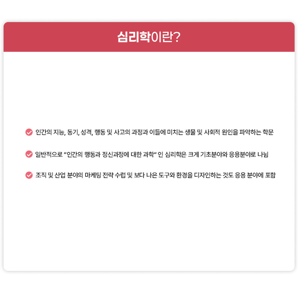 심리학이란? 인간의 지능, 동기, 성격, 행동 및 사고의 과정과 이들에 미치는 생물 및 사회적 원인을 파악하는 학문, 일반적으로 인간의 행동과 정신과정에 대한 과학인 심리학은 크게 기초분야와 응용분야로 나뉨, 조직 및 산업 분야의 마케팅 전략 수렵 및 보다 나은 도구와 환경을 디자인하는 것도 응용분야에 포함