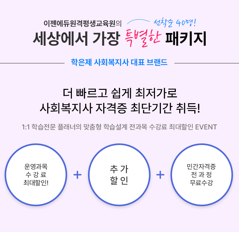 이젠에듀원격평생교육원의 세상에서 가장 특별한 패키지 선착순 40명! 학은제 사회복지사 대표 브랜드 더 빠르고 쉽게 최저가로 사회복지사 자격증 최단기간 취득! 1:1 학습전문 플래너의 맞춤형 학습설계 전과목 수강료 최대할인 EVENT