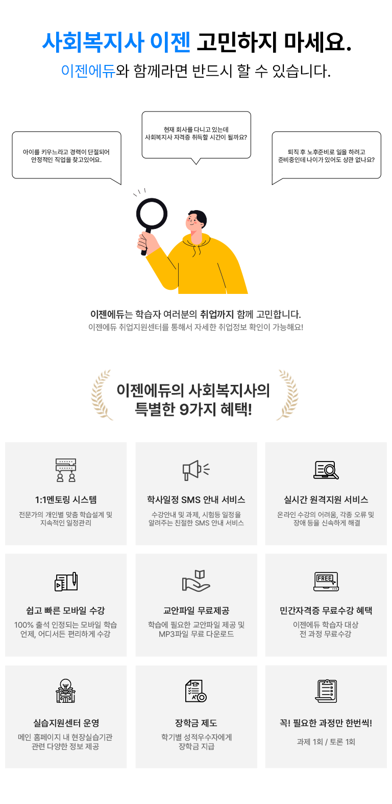 사회복지사 고민하지마세요. 이젠에두와 함께라면 반드시 할 수 있습니다. 퇴직 후 노후준비로 일을 하려고 준비중인데 나이가 있어도 상관 없나요? 아이를 키우느라고 경력이 단절되어 안정적인 직업을 찾고있어요. 회사를 다니고 있는데 자격증 취득할 시간이 될까요? 이젠에듀는 학습자 여러분의 취업까지 함꼐 고민합니다. 이젠에듀 취업지원센터를 통해서 자세한 취업정보 확인이 가능해요! 이젠에듀의 사회복지사 특별한 9가지의 혜택!. 1:1멘토링 시스템 전문가의 개인별 맞춤 학습설계 및 지속적인 일정관리 학사일정 SMS 안내 서비스 수강안내 및 과제, 시험등 일정을 알려주는 친절한 SMS 안내 서비스 실시간 원격지원 서비스 온라인 수강의 어려움, 각종 오류 및 장애등을 신속하게 해결 쉽고 빠른 모바일 수강 100% 출석 인정되는 모바일 학습 언제, 어디서든 편리하게 수강 교안파일 무료제공 학습에 필요한 교안파일 제공 및 MP3파일 무료 다운로드 민간자겨증 무료수강 혜택 이젠에듀 학습자 대상 전 과정 무료수강 실습지원센터 운영 메인 홈페이지내 현장실습 기관 관련 다양한 정보 제공 장학금 제도 학기별 성적우수자에게 장학금 지급 꼭 필요한 과정만 한번씩! 과제 1회 / 토론 1회