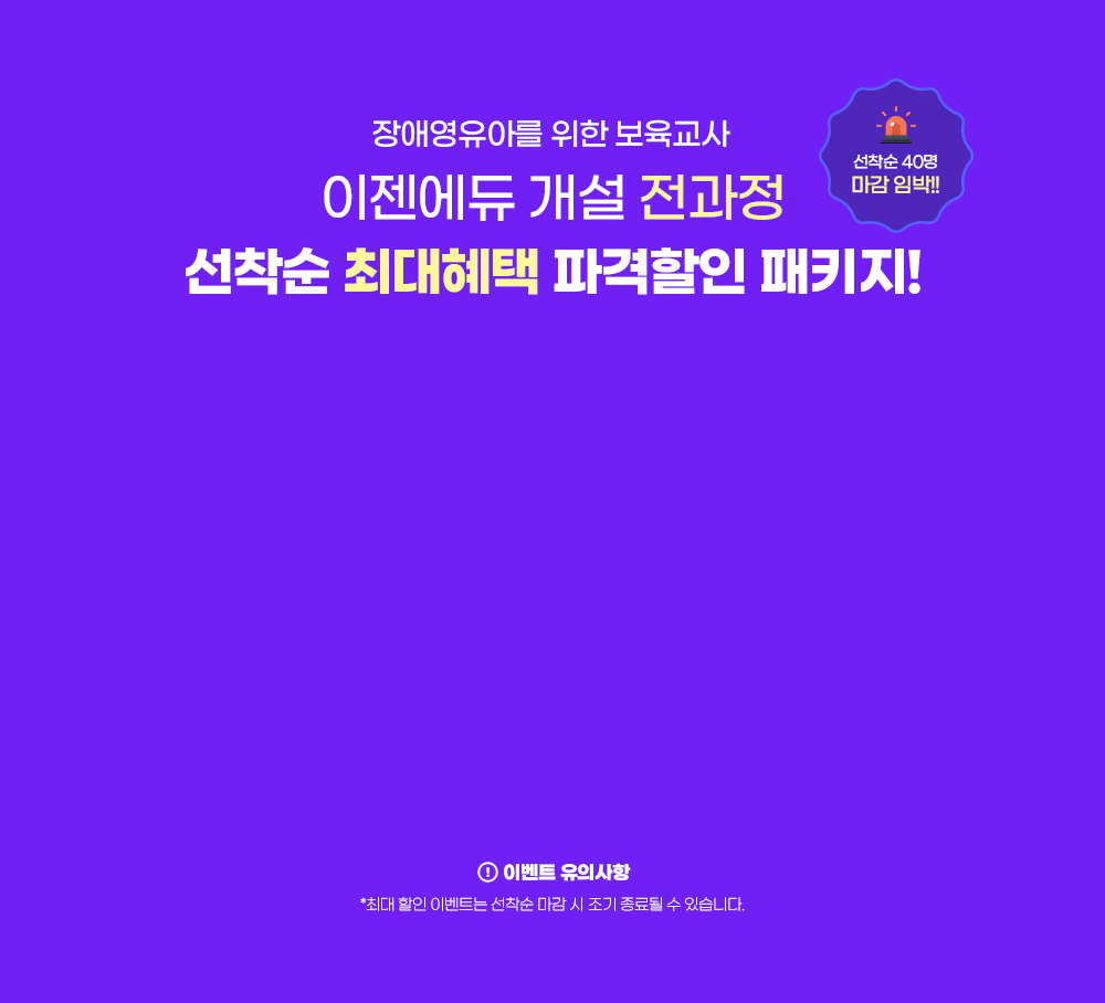 선착순 40명 마감 임박!! 장애영유아를 위한 보육교사 이젠에듀 개설 전과정 선착순 최대혜택 파격할인 패키지! 이벤트 유의사항 최대 할인 이벤트는 선착순 마감 시 조기 종료될 수 있습니다.