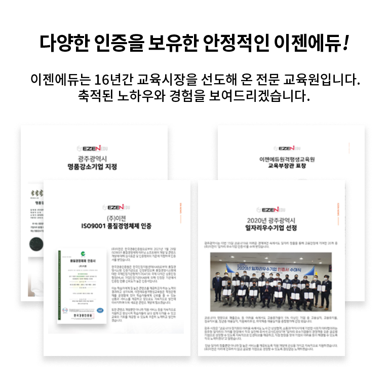 다양한 인증을 보유한 안정적인 이젠에듀! 이젠에듀는 16년간 교육시장을 선도해 온 전문 교육원입니다. 축적된 노하우와 경험을 보여드리겠습니다. 광주광역시 명품강소기업 지정, 주이젠 ISO9001품질경영체제 인증, 이젠에듀원격평생교육원 교육부장관 표창, 2020년 광주광역시 일자리우수기업 선정