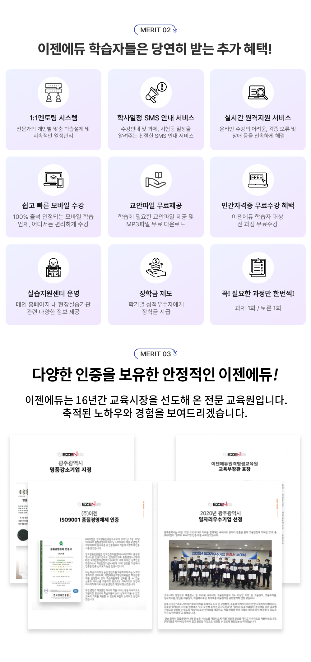 MERIT 02 1:1멘토링 시스템 전문가의 개인별 맞춤 학습설계 및 지속적인 일정관리 학사일정 SMS 안내 서비스 수강안내 및 과제, 시험등 일정을 알려주는 친절한 SMS 안내 서비스 실시간 원격지원 서비스 온라인 수강의 어려움, 각종 오류 및 장애등을 신속하게 해결 쉽고 빠른 모바일 수강 100% 출석 인정되는 모바일 학습 언제, 어디서든 편리하게 수강 교안파일 무료제공 학습에 필요한 교안파일 제공 및 MP3파일 무료 다운로드 민간자격증 무료수강 혜택 이젠에듀 학습자 대상 전 과정 무료수강 실습지원센터 운영 메인 홈페이지내 현장실습 기관 관련 다양한 정보 제공 장학금 제도 학기별 성적우수자에게 장학금 지급 꼭 필요한 과정만 한번씩! 과제 1회 / 토론 1회 MERIT 03 다양한 정보 제공 장학금 제도 학기별 성적우수자에게 장학금 지급 꼭 필요한 과정만 한번씩! 과제 1회 / 토론 1회  다양한 인증을 보유한 안정적인 이젠에듀! 이젠에듀는 16년간 교육시장을 선도해 온 전문 교육원입니다. 축적된 노하우와 경험을 보여드리겠습니다. 광주광역시 명품강소기업 지정, (주)이젠 ISO9001 품질경영체제 인증, 이젠에듀원격평생교육원 교육부장관 표창, 2020년 광주광역시 일자리우수기업 선정