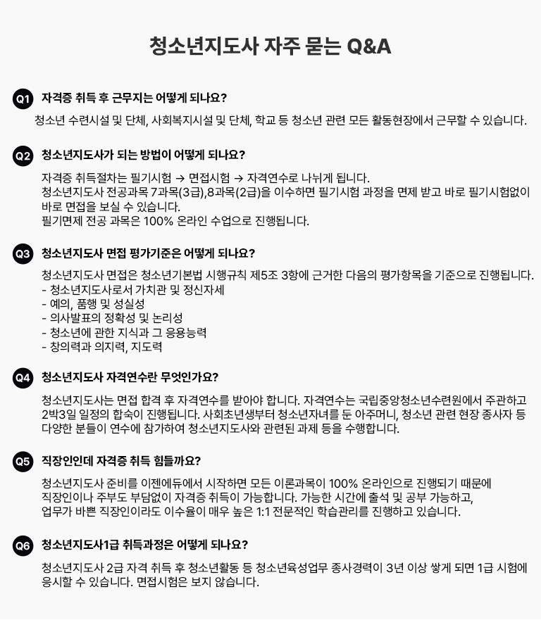 청소년지도사 자주 묻는 Q&A Q1 자격증 취득 후 근무지는 어떻게 되나요? 청소년 수련시설 및 단체, 사회복지시설 및 단체, 학교 등 청소년 관련 모든 활동현장에서 근무할 수 있습니다. Q2 청소년지도사가 되는 방법이 어떻게 되나요? 자격증 취득절차는 필기시험 → 면접시험 → 자격연수로 나뉘게 됩니다. 청소년지도사 전공과목 7과목(3급),8과목(2급)을 이수하면 필기시험 과정을 면제 받고 바로 필기시험 없이 바로 면접을 보실 수 있습니다. 필기면제 전공과목은 100% 온라인 수업으로 진행됩니다. Q3 청소년지도사 면접 평가기준은 어떻게 되나요? 청소년지도사 면접은 청소년기본법 시행규칙 제5조 3항에 근거한 다음의 평가항목을 기준으로 진행됩니다. - 청소년지도사로서 가치관 및 정신자세 - 예의, 품행 및 성실성 - 의사발표의 정확성 및 논리성 - 청소년에 관한 지식과 그 응용능력 - 창의력과 의지력, 지도력 Q4 청소년지도사 자격연수란 무엇인가요? 청소년지도사는 면접 합격 후 자격연수를 받아야 합니다. 자격연수는 국립중앙청소년수련원에서 주관하고 3박4일 일정의 합숙이 진행됩니다. 사회초년생부터 청소년자녀를 둔 아주머니, 청소년 관련 현장 종사자 등 다양한 분들이 연수에 참가하여 청소년지도사와 관련된 과제 등을 수행합니다. Q5 직장인인데 자격증 취득 힘들까요?청소년지도사 준비를 이젠에듀에서 시작하면 모든 이론과목이 100% 온라인으로 진행되기 때문에 직장인이나 주부도 부담없이 자격증 취득이 가능합니다. 가능한 시간에 출석 및 공부 가능하고, 업무가 바쁜 직장인이라도 이수율이 매우 높은 1:1 전문적인 학습관리를 진행하고 있습니다. Q6 청소년지도사1급 취득과정은 어떻게 되나요? 청소년지도사 2급 자격 취득 후 청소년활동 등 청소년육성업무 종사경력이 3년 이상 쌓게 되면 1급 시험에 응시할 수 있습니다. 면접시험은 보지 않습니다.