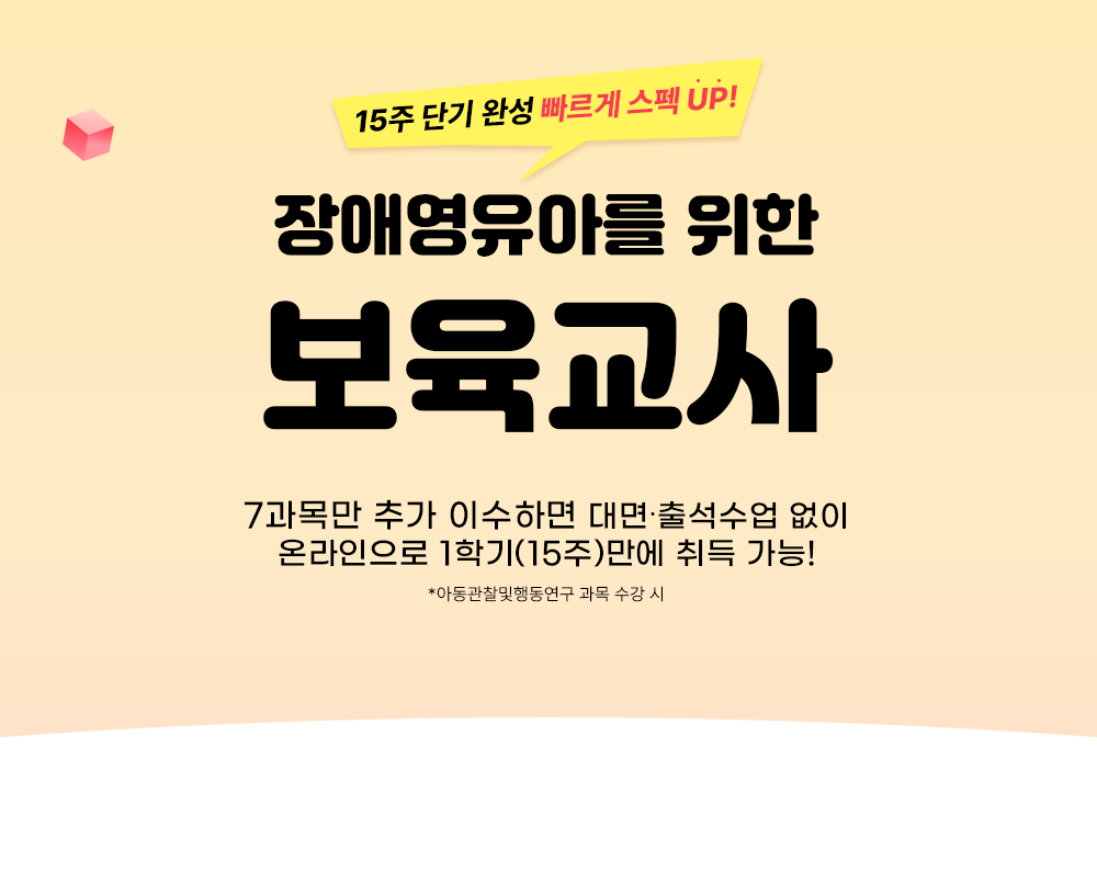 15주 단기 완성 빠르게 스펙 UP! 장애영유아를 위한 보육교사 7과목만 추가 이수하면 대면, 출석 없이 온라인으로 1학기(15주)만에 취득 가능! *아동관찰행동연구 과목 수강 시